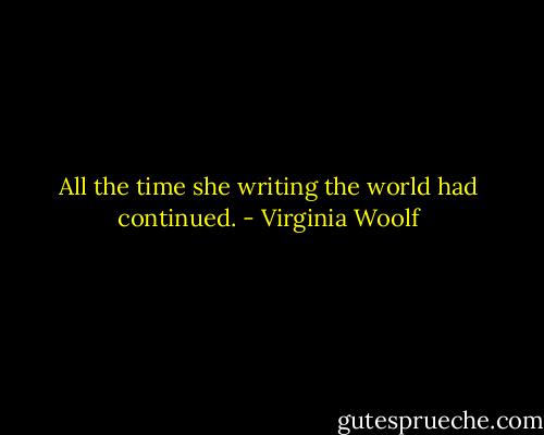 All the time she writing the world had continued. - Virginia Woolf