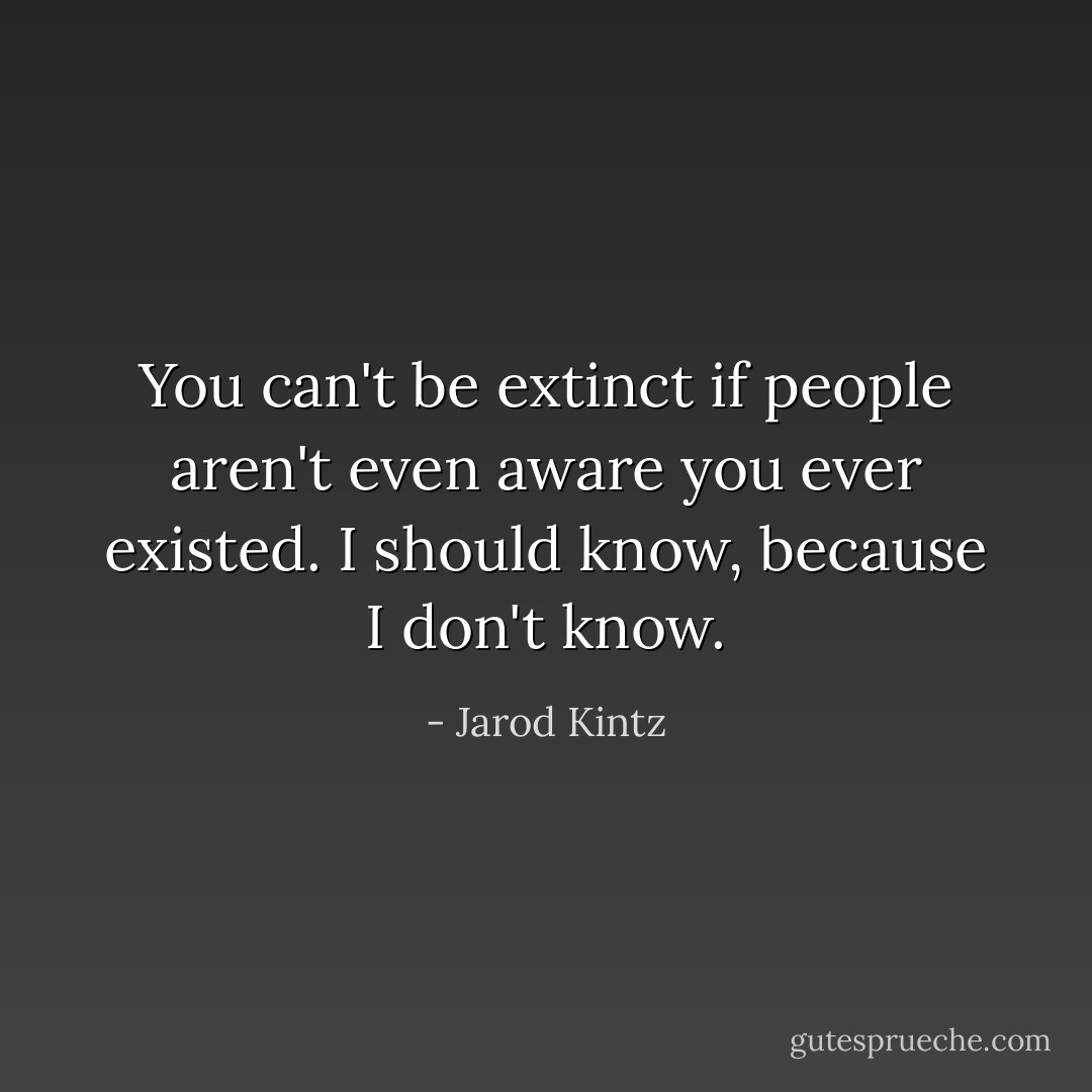 You can't be extinct if people aren't even aware you ever existed. I should know, because I don't know. - Jarod Kintz