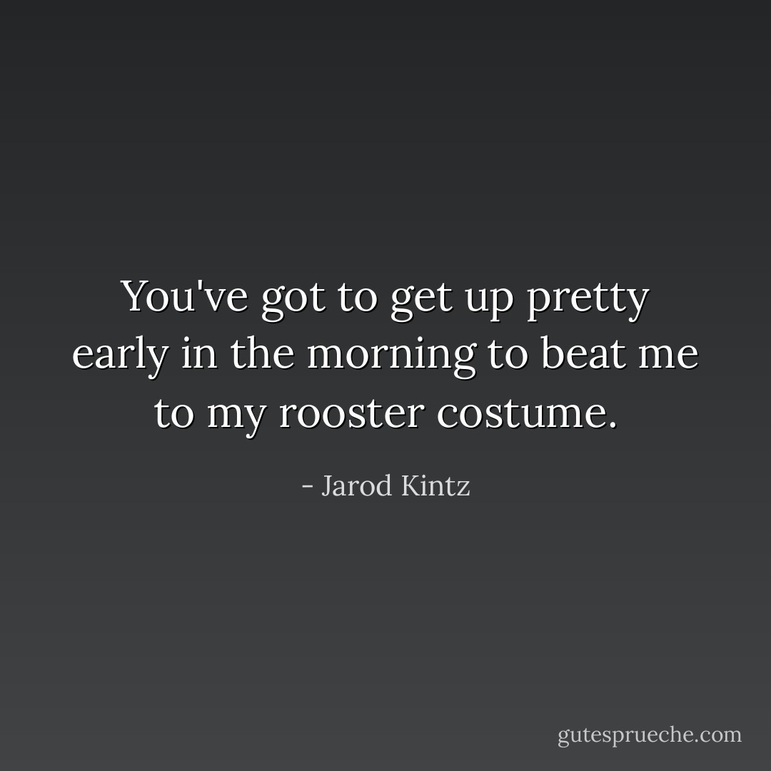 You've got to get up pretty early in the morning to beat me to my rooster costume. - Jarod Kintz