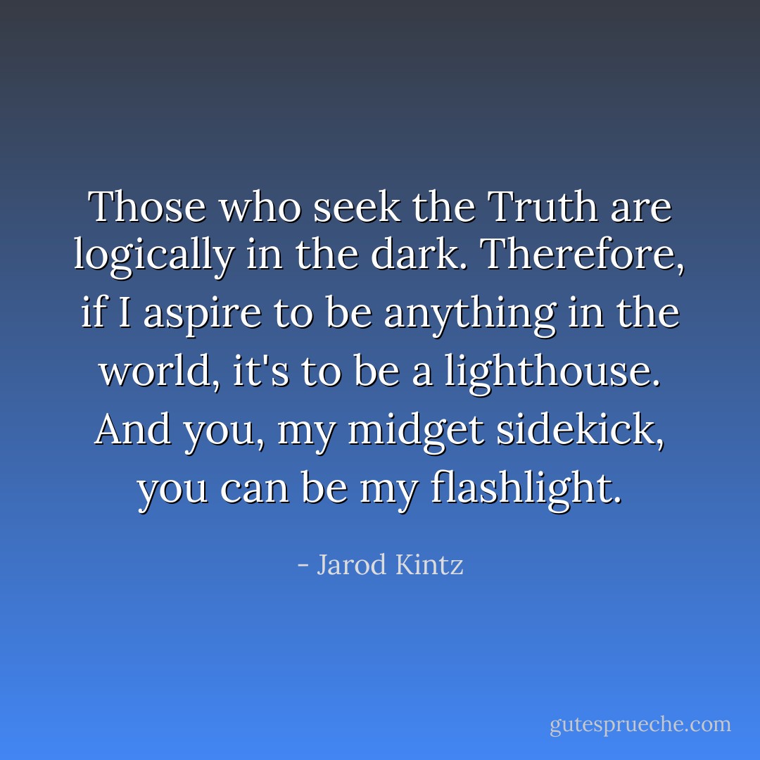 Those who seek the Truth are logically in the dark. Therefore, if I aspire to be anything in the world, it's to be a lighthouse. And you, my midget sidekick, you can be my flashlight. - Jarod Kintz