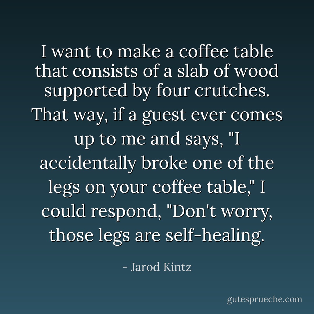 I want to make a coffee table that consists of a slab of wood supported by four crutches. That way, if a guest ever comes up to me and says, "I accidentally broke one of the legs on your coffee table," I could respond, "Don't worry, those legs are self-healing. - Jarod Kintz