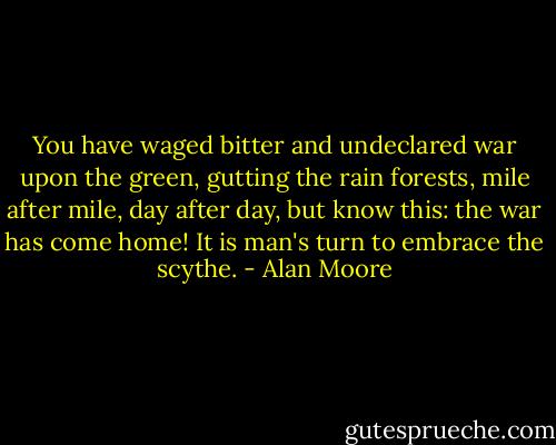 You have waged bitter and undeclared war upon the green, gutting the rain forests, mile after mile, day after day, but know this: the war has come home! It is man's turn to embrace the scythe. - Alan Moore