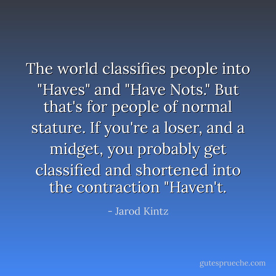 The world classifies people into "Haves" and "Have Nots." But that's for people of normal stature. If you're a loser, and a midget, you probably get classified and shortened into the contraction "Haven't. - Jarod Kintz