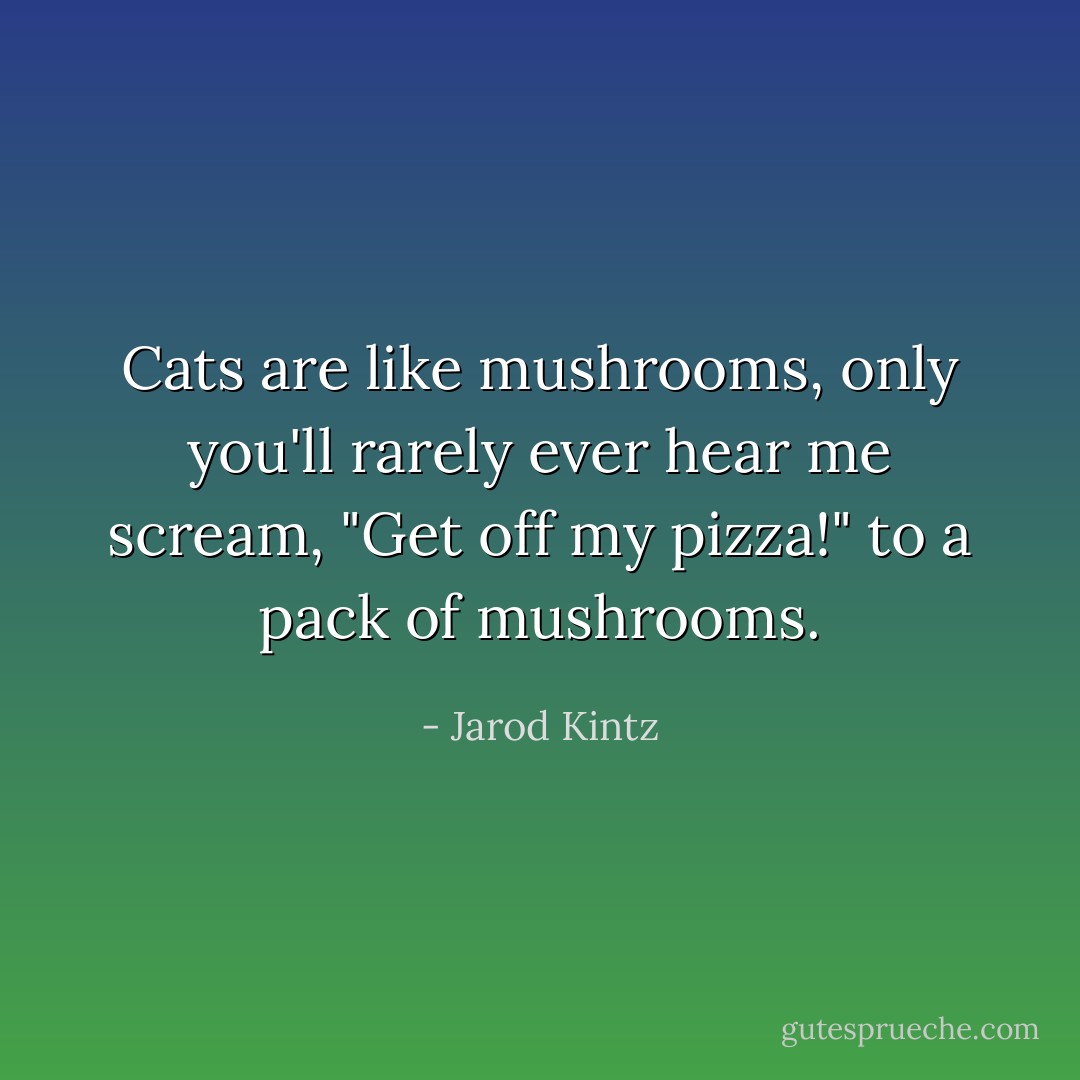 Cats are like mushrooms, only you'll rarely ever hear me scream, "Get off my pizza!" to a pack of mushrooms. - Jarod Kintz