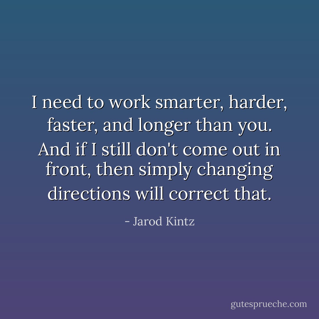 I need to work smarter, harder, faster, and longer than you. And if I still don't come out in front, then simply changing directions will correct that. - Jarod Kintz