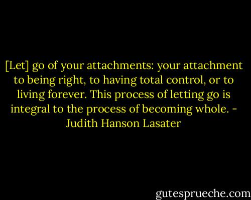 [Let] go of your attachments: your attachment to being right, to having total control, or to living forever. This process of letting go is integral to the process of becoming whole. - Judith Hanson Lasater