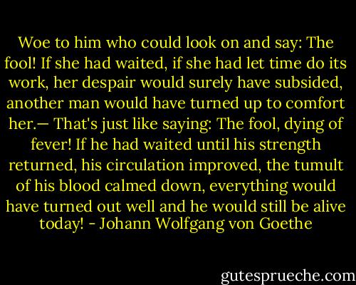 Woe to him who could look on and say: The fool! If she had waited, if she had let time do its work, her despair would surely have subsided, another man would have turned up to comfort her.— That's just like saying: The fool, dying of fever! If he had waited until his strength returned, his circulation improved, the tumult of his blood calmed down, everything would have turned out well and he would still be alive today! - Johann Wolfgang von Goethe