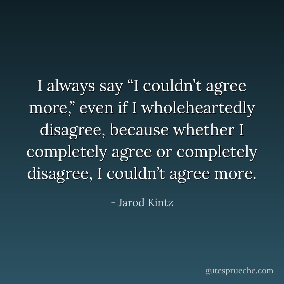 I always say “I couldn’t agree more,” even if I wholeheartedly disagree, because whether I completely agree or completely disagree, I couldn’t agree more. - Jarod Kintz