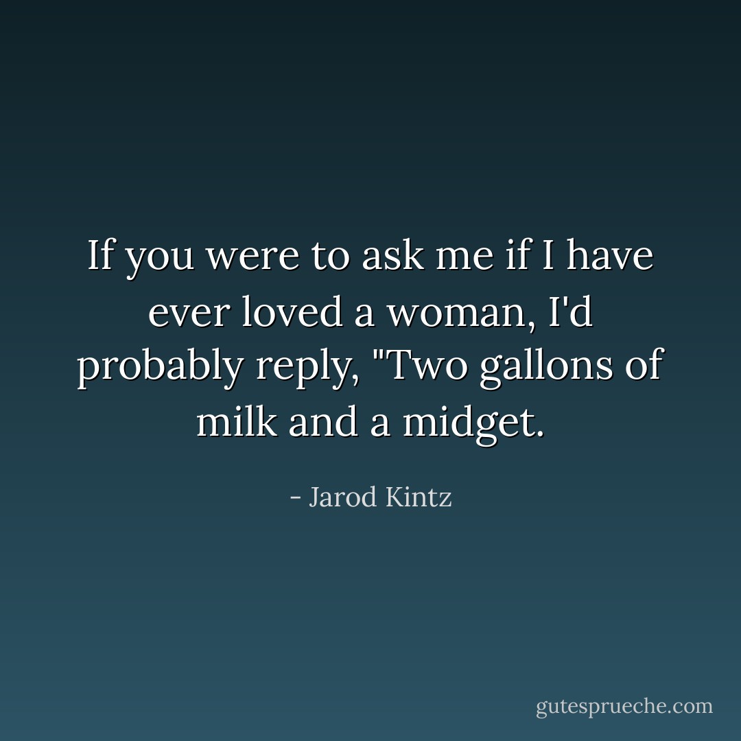 If you were to ask me if I have ever loved a woman, I'd probably reply, "Two gallons of milk and a midget. - Jarod Kintz