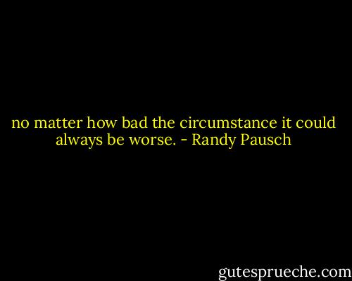 no matter how bad the circumstance it could always be worse. - Randy Pausch