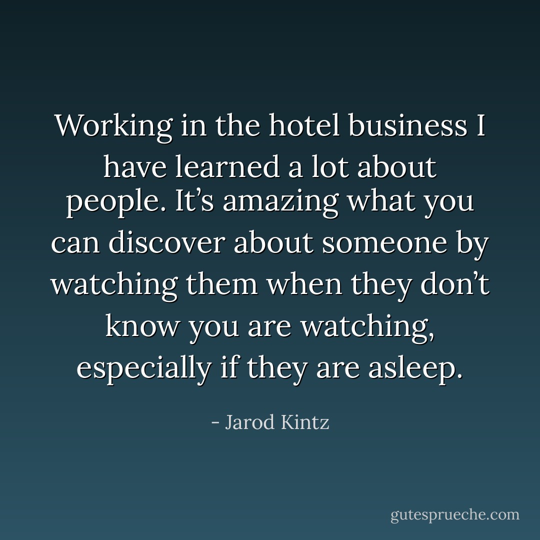 Working in the hotel business I have learned a lot about people. It’s amazing what you can discover about someone by watching them when they don’t know you are watching, especially if they are asleep. - Jarod Kintz