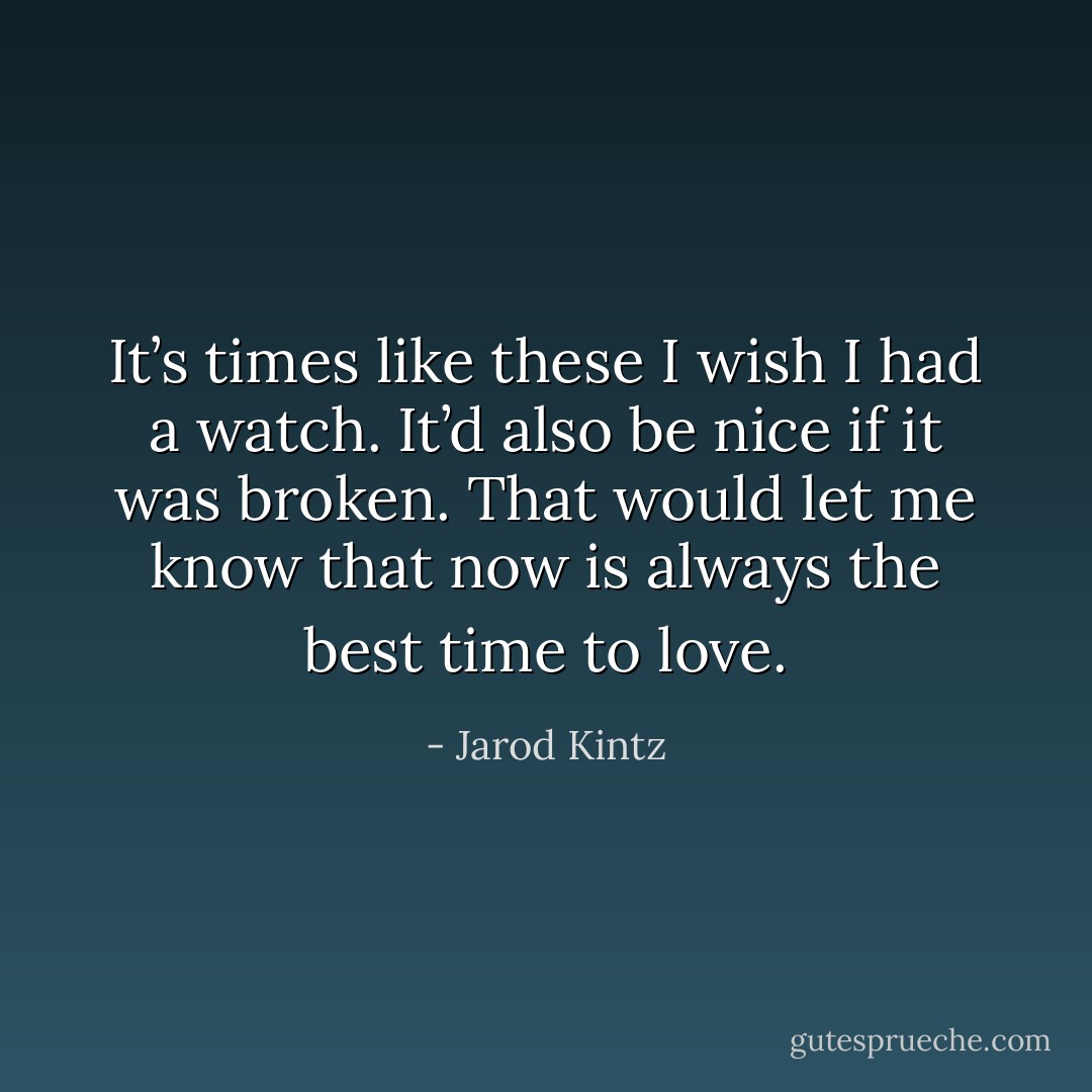 It’s times like these I wish I had a watch. It’d also be nice if it was broken. That would let me know that now is always the best time to love. - Jarod Kintz