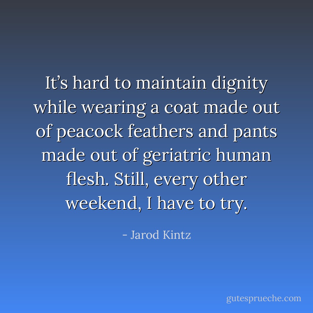 It’s hard to maintain dignity while wearing a coat made out of peacock feathers and pants made out of geriatric human flesh. Still, every other weekend, I have to try. - Jarod Kintz