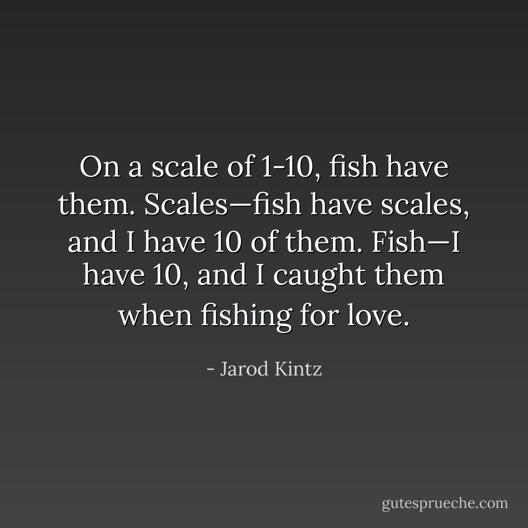 On a scale of 1-10, fish have them. Scales—fish have scales, and I have 10 of them. Fish—I have 10, and I caught them when fishing for love. - Jarod Kintz