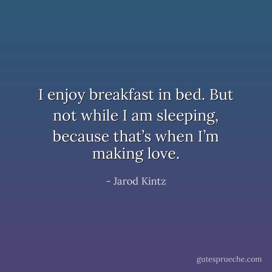 I enjoy breakfast in bed. But not while I am sleeping, because that’s when I’m making love. - Jarod Kintz