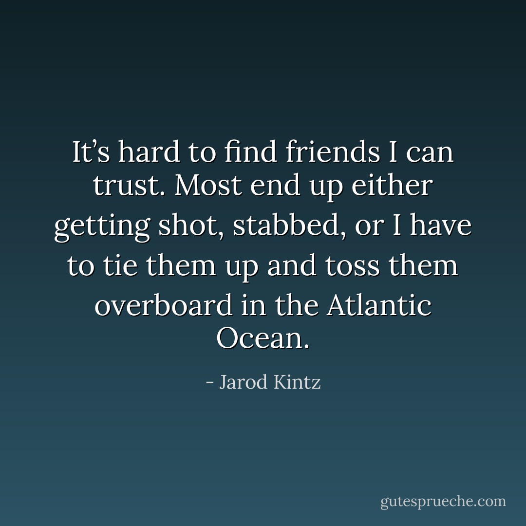 It’s hard to find friends I can trust. Most end up either getting shot, stabbed, or I have to tie them up and toss them overboard in the Atlantic Ocean. - Jarod Kintz