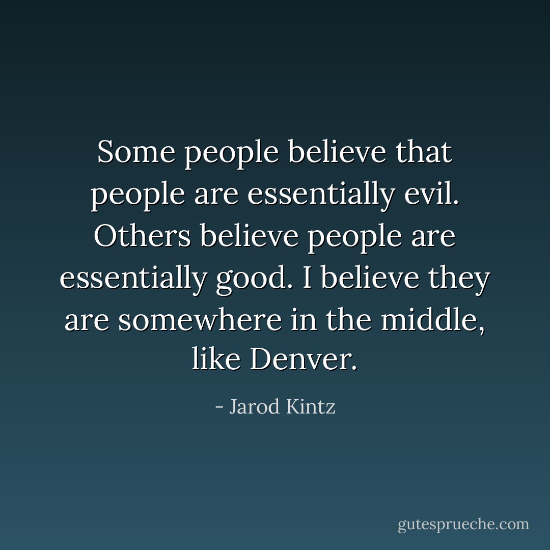Some people believe that people are essentially evil. Others believe people are essentially good. I believe they are somewhere in the middle, like Denver. - Jarod Kintz
