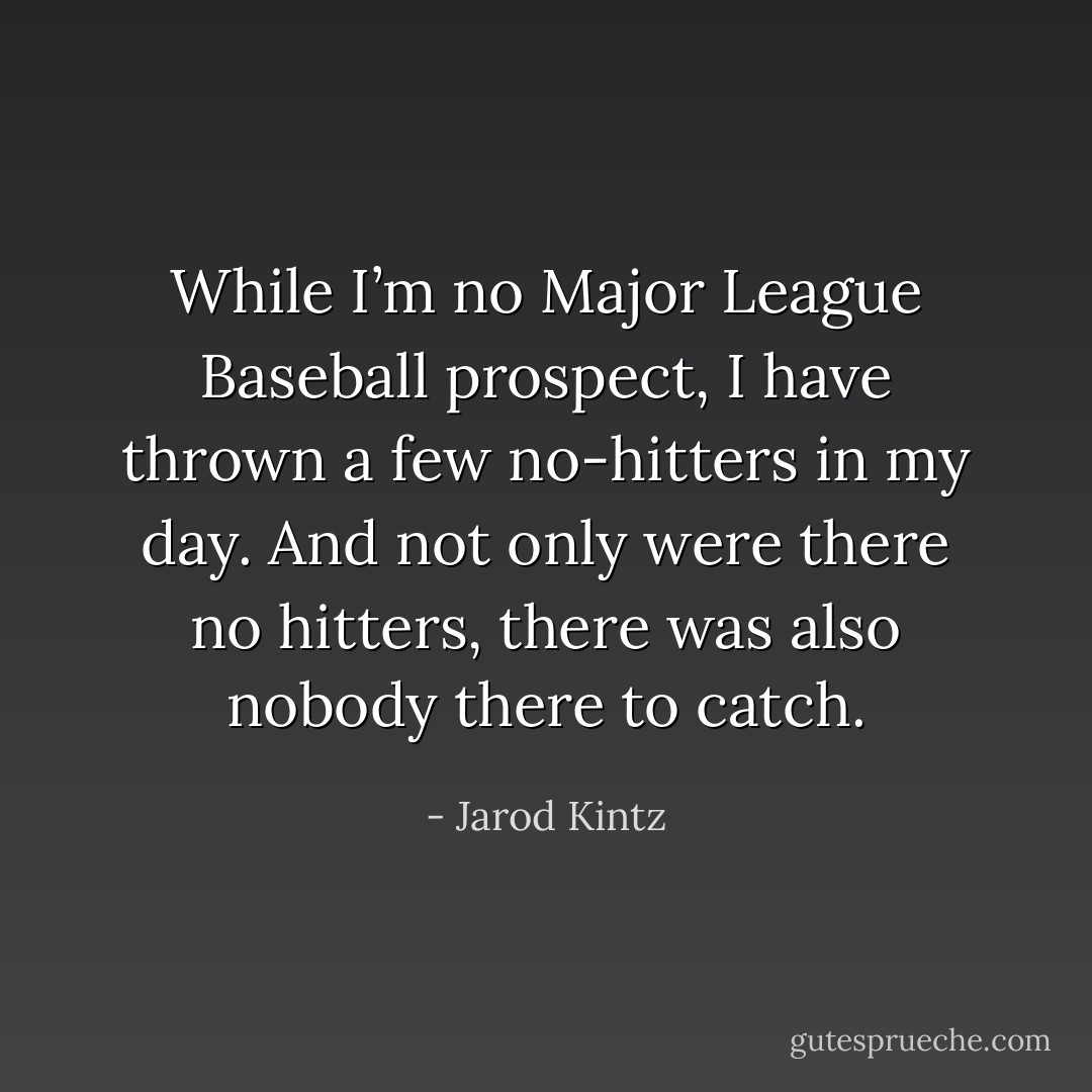 While I’m no Major League Baseball prospect, I have thrown a few no-hitters in my day. And not only were there no hitters, there was also nobody there to catch. - Jarod Kintz