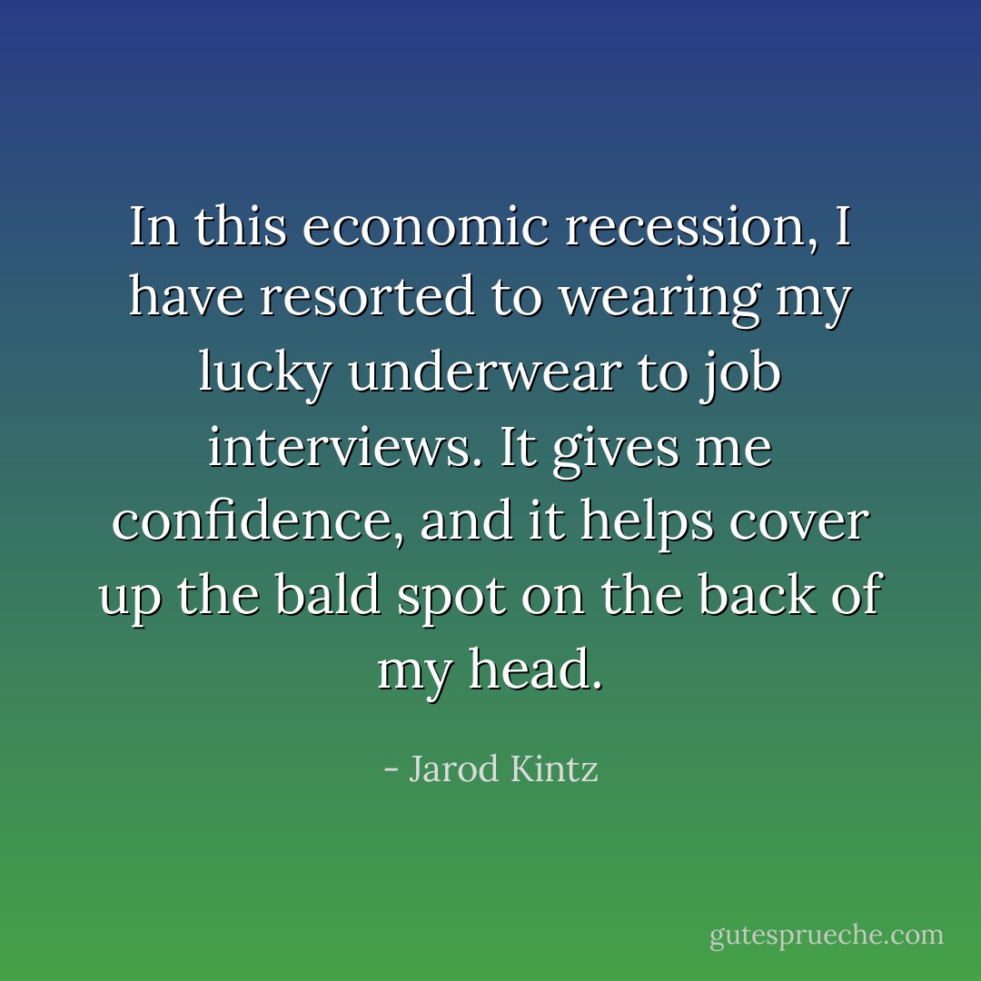 In this economic recession, I have resorted to wearing my lucky underwear to job interviews. It gives me confidence, and it helps cover up the bald spot on the back of my head. - Jarod Kintz