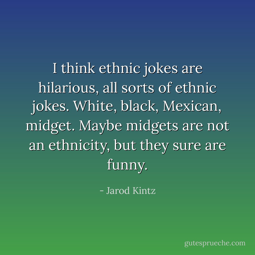 I think ethnic jokes are hilarious, all sorts of ethnic jokes. White, black, Mexican, midget. Maybe midgets are not an ethnicity, but they sure are funny. - Jarod Kintz