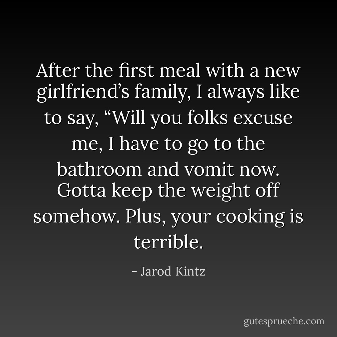 After the first meal with a new girlfriend’s family, I always like to say, “Will you folks excuse me, I have to go to the bathroom and vomit now. Gotta keep the weight off somehow. Plus, your cooking is terrible. - Jarod Kintz