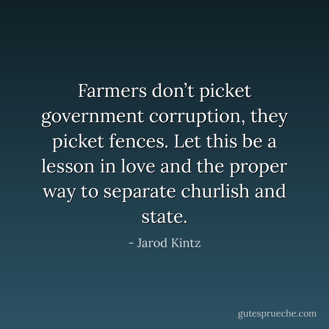 Farmers don’t picket government corruption, they picket fences. Let this be a lesson in love and the proper way to separate churlish and state. - Jarod Kintz