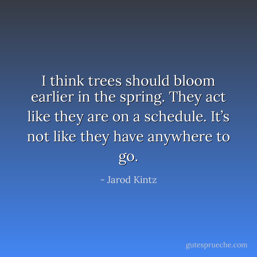 I think trees should bloom earlier in the spring. They act like they are on a schedule. It’s not like they have anywhere to go. - Jarod Kintz