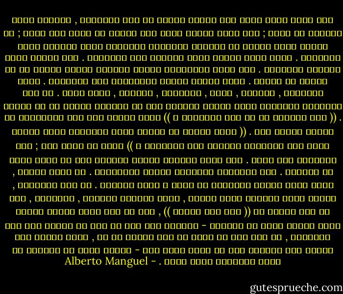 نحن نعرف أننا نقرأ حتى عندما نتخلى عن عدم تصديقنا , وعندما نفقد القربى من النص ; نحن نعرف لماذا نقرأ حتى عندما لا نعرف كيف نقرأ ; في الوقت نفسه نحتفظ في عقولنا بالعالم الظاهري للنص ونتمسك بفعل القراءة . إننا نقرأ لأننا نريد العثور على النهاية . فقط لأننا نريد مواصلة القراءة . نحن نقرأ كالكشافة الذين يتقفون الخطى ناسين كل ما حولهم من أشياء . نقرأ شاردي الذهن متجاوزين بعض الصفحات . نقرأ باحتقار , بإعجاب , بملل , بانزعاج , بحماسة , بحسد وشوق . في بعض الأحيان تعترينا فرحة غامرة مفاجئة دون أن نستطيع القول ما هو السبب . (( بحق السماء ما هي هذة العاطفة ؟ )) سألت ربيكا وست بعد الإنتهاء من قراءة الملك لير . (( ماذا تتميز به أعمال الفن العظيمة التي تمارس عليّ هذا التأثير الباعث على السعادة ؟ )) إننا لا نعرف ذلك ; عند القراءة نحن سُذج . نحن نقرأ بحركات بطيئة وطويلة كما لو كنّا نسبح في الفضاء . نحن ممتلئون أحكاماً مسبقة وأحقاداً . أو أننا كرماء , نغفر للنص عيوبه ونتغافل عن ضعفه و نصحح أخطاءه . في بعض الأحيان , عندما تكون السماء صحوة صافية , نقرأ بأنفاس محبوسة , بارتجاف , كما لو أنّ أحدهم قد (( سار على قبرنا )) , كما لو أنّ ذكرى قديمة منسية عُثر عليها فجأة في داخلنا - التعرف على شيء ما سبق أن عرفنا أنه كان موجوداً , أو على شيء لم نشعر به إلا كوميض أو ظل , الذي ينطلق منا ويعود إلى داخلنا قبل أن نعرف ماذا حدث - بعدئذ نكون قد تقدمنا في السن وأصبحنا أكثر حكمة . - Alberto Manguel