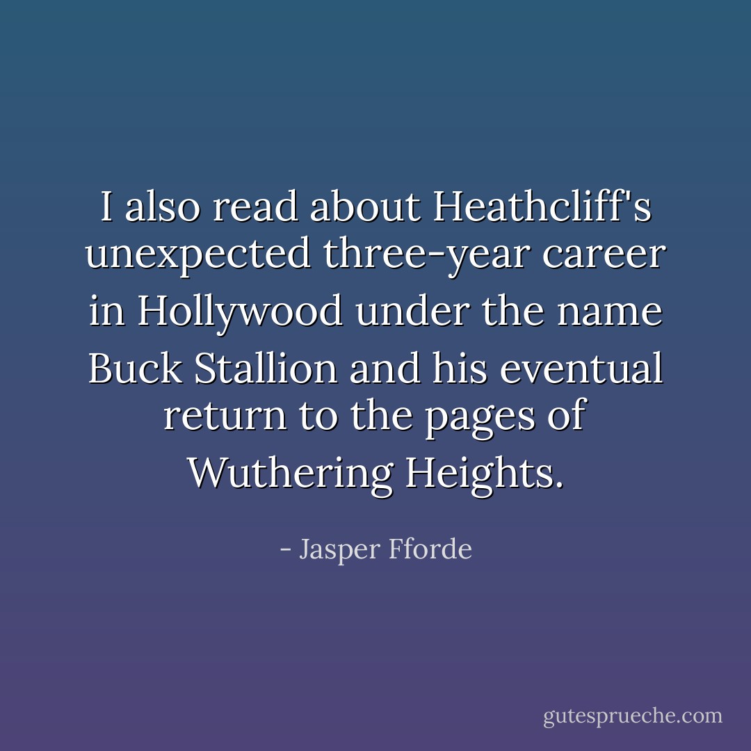 I also read about Heathcliff's unexpected three-year career in Hollywood under the name Buck Stallion and his eventual return to the pages of Wuthering Heights. - Jasper Fforde