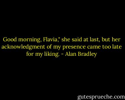 Good morning, Flavia," she said at last, but her acknowledgment of my presence came too late for my liking. - Alan Bradley