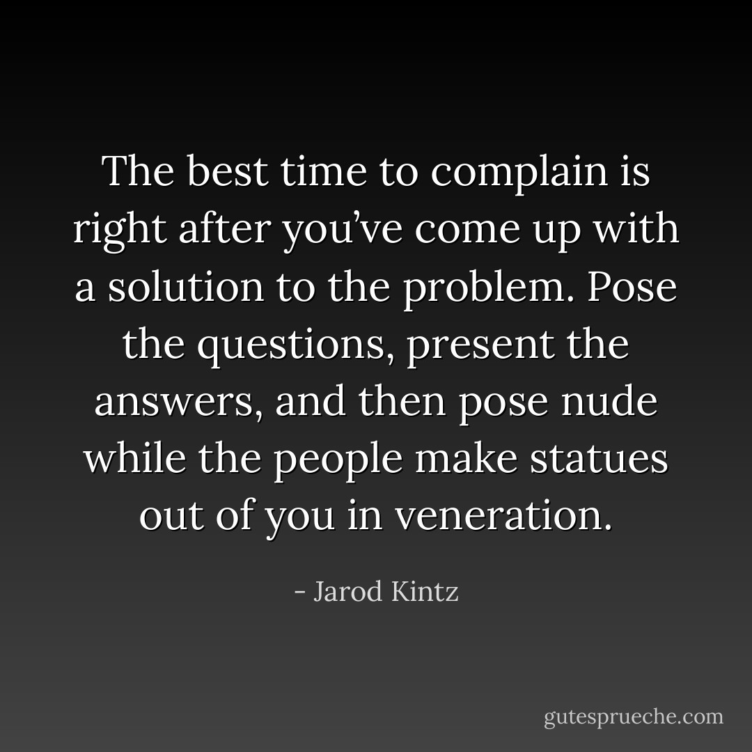 The best time to complain is right after you’ve come up with a solution to the problem. Pose the questions, present the answers, and then pose nude while the people make statues out of you in veneration. - Jarod Kintz