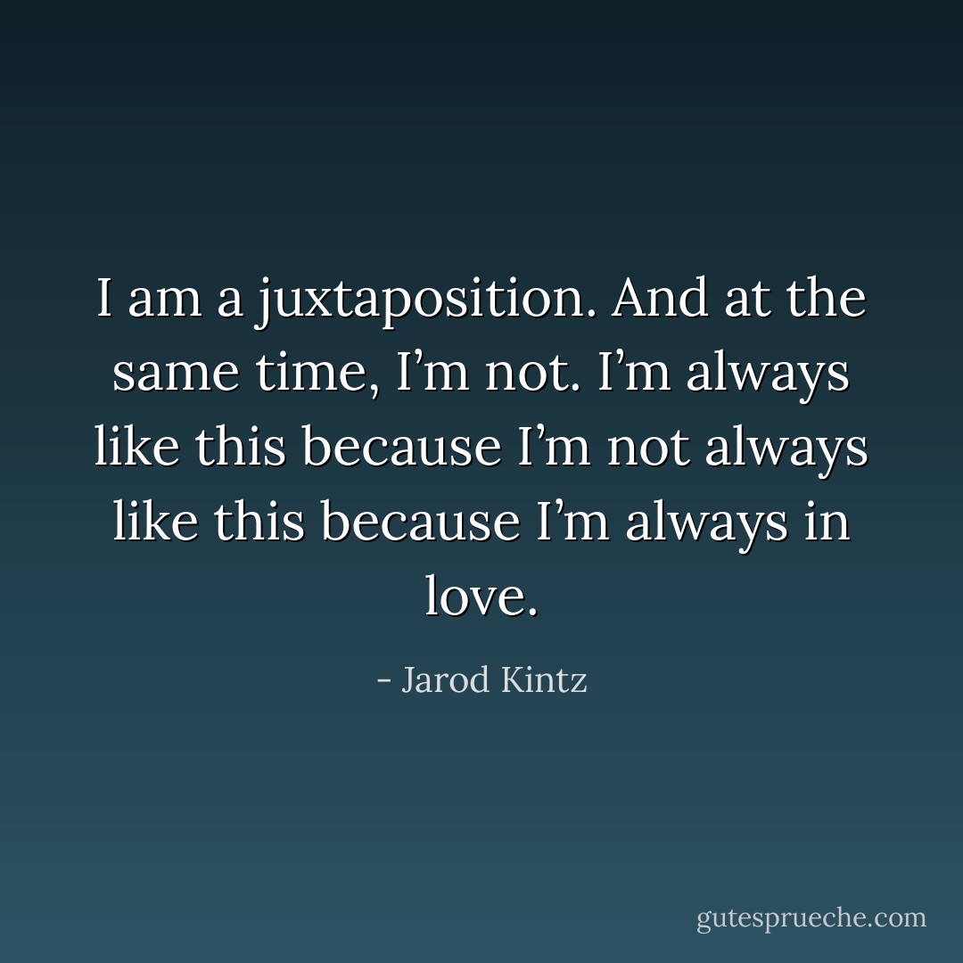 I am a juxtaposition. And at the same time, I’m not. I’m always like this because I’m not always like this because I’m always in love. - Jarod Kintz