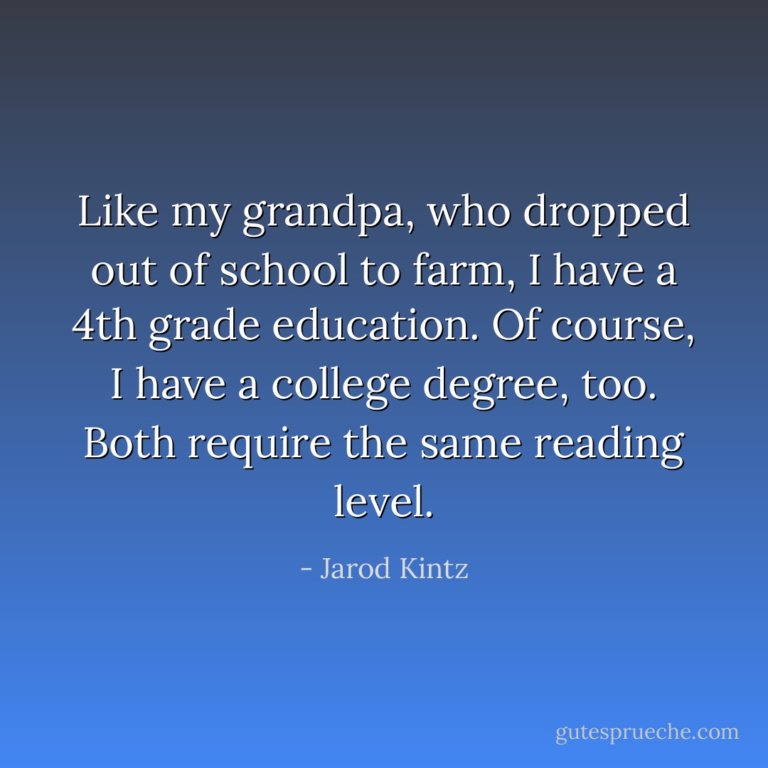 Like my grandpa, who dropped out of school to farm, I have a 4th grade education. Of course, I have a college degree, too. Both require the same reading level. - Jarod Kintz