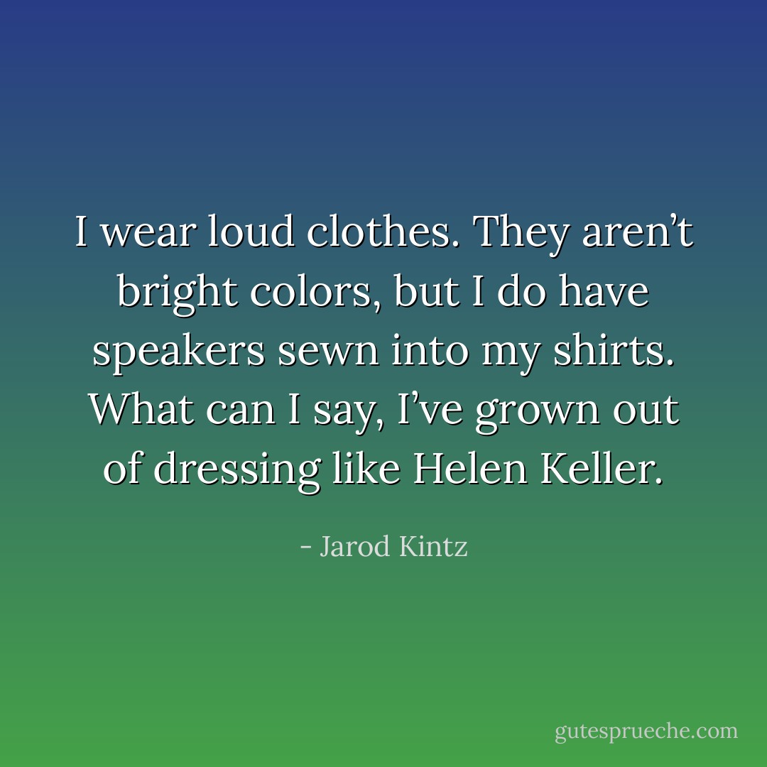 I wear loud clothes. They aren’t bright colors, but I do have speakers sewn into my shirts. What can I say, I’ve grown out of dressing like Helen Keller. - Jarod Kintz
