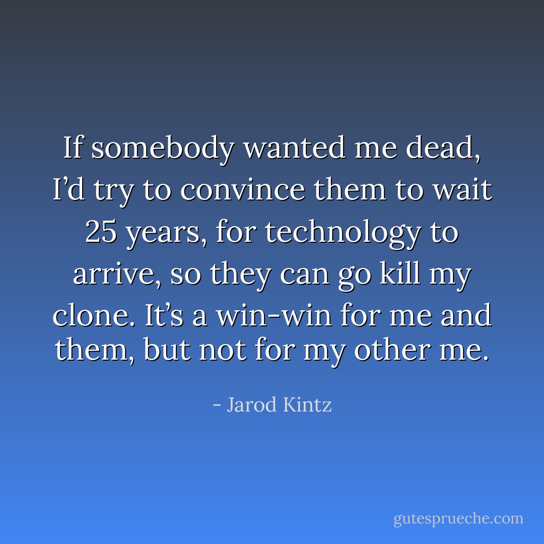If somebody wanted me dead, I’d try to convince them to wait 25 years, for technology to arrive, so they can go kill my clone. It’s a win-win for me and them, but not for my other me. - Jarod Kintz