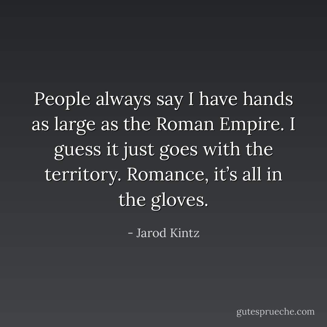 People always say I have hands as large as the Roman Empire. I guess it just goes with the territory. Romance, it’s all in the gloves. - Jarod Kintz