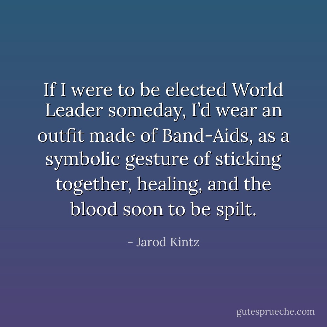 If I were to be elected World Leader someday, I’d wear an outfit made of Band-Aids, as a symbolic gesture of sticking together, healing, and the blood soon to be spilt. - Jarod Kintz
