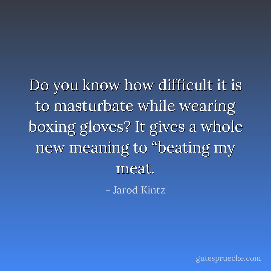 Do you know how difficult it is to masturbate while wearing boxing gloves? It gives a whole new meaning to “beating my meat. - Jarod Kintz