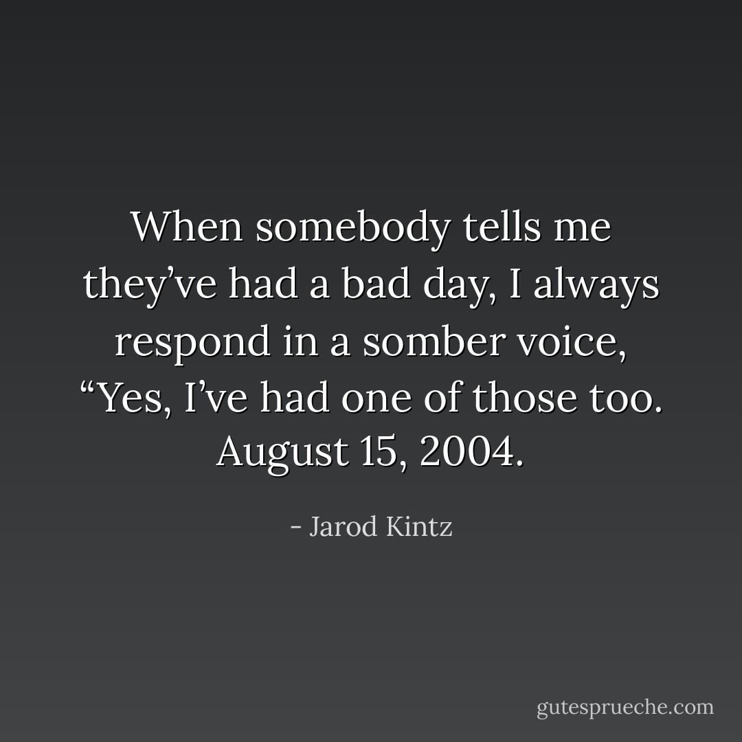 When somebody tells me they’ve had a bad day, I always respond in a somber voice, “Yes, I’ve had one of those too. August 15, 2004. - Jarod Kintz
