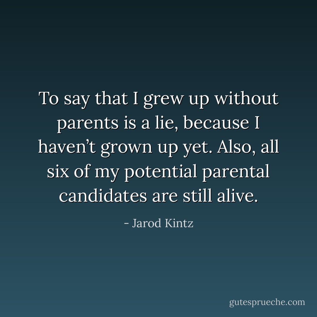 To say that I grew up without parents is a lie, because I haven’t grown up yet. Also, all six of my potential parental candidates are still alive. - Jarod Kintz