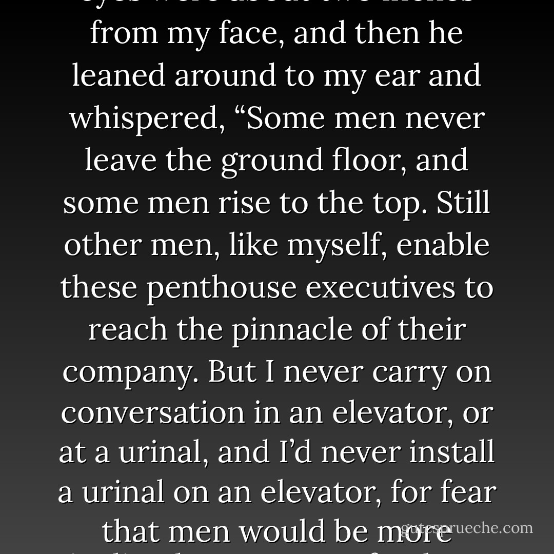 I am excited to report that I may have gotten a job as an elevator attendant. It's a three-flight elevator, and my primary objective is to push one of three buttons, 1,2, or 3. I know, it seems complicated, but I am sure I am intellectually mature enough to handle it. I feel confident that I have this job because the owner of the elevator operating company, Mr. Pushkin, of Pushkin Push-button Services, shook my hand, winked at me, examined my index finger for button-pushing capabilities and then licked my armpit. It was very flattering. Since he is obviously a man who is continually rising in the elevator world, I asked him for some life advice. And do you know what he told me? He leaned in close so that his blue eyes were about two inches from my face, and then he leaned around to my ear and whispered, “Some men never leave the ground floor, and some men rise to the top. Still other men, like myself, enable these penthouse executives to reach the pinnacle of their company. But I never carry on conversation in an elevator, or at a urinal, and I’d never install a urinal on an elevator, for fear that men would be more inclined to converse freely as they traveled and emptied their bladder.” And without hesitation I replied, “Mr. Pushkin, I never shake a man’s hand after he just got done pissing, or shake my penis more than three times after pissing, but I am certain that I could operate an elevator equipped with a urinal. I know how to keep both my mouth and my pants zipped shut.” That’s when he glanced down and noticed that my fly was down. I was so embarrassed until he reached his hand down to my crotch and zipped me up as he winked and said, “It happens to the best of us.” And that’s when I noticed that not only was his fly unzipped, but his penis had been hanging out the whole time he’d been talking to me. - Jarod Kintz