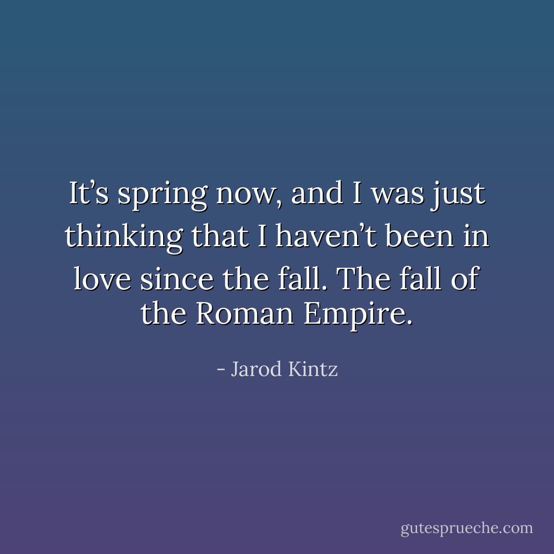 It’s spring now, and I was just thinking that I haven’t been in love since the fall. The fall of the Roman Empire. - Jarod Kintz