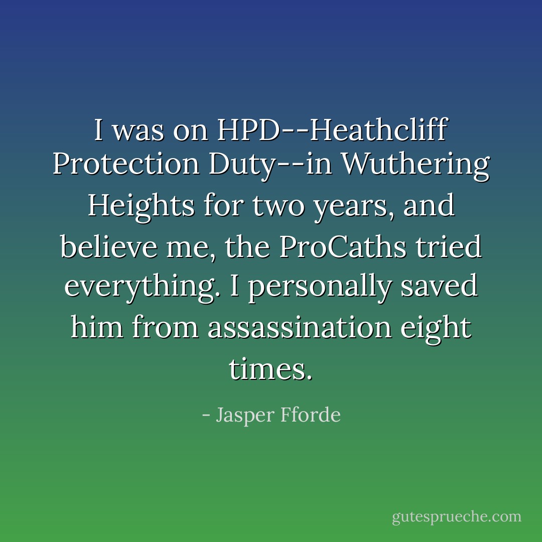 I was on HPD--Heathcliff Protection Duty--in Wuthering Heights for two years, and believe me, the ProCaths tried everything. I personally saved him from assassination eight times. - Jasper Fforde
