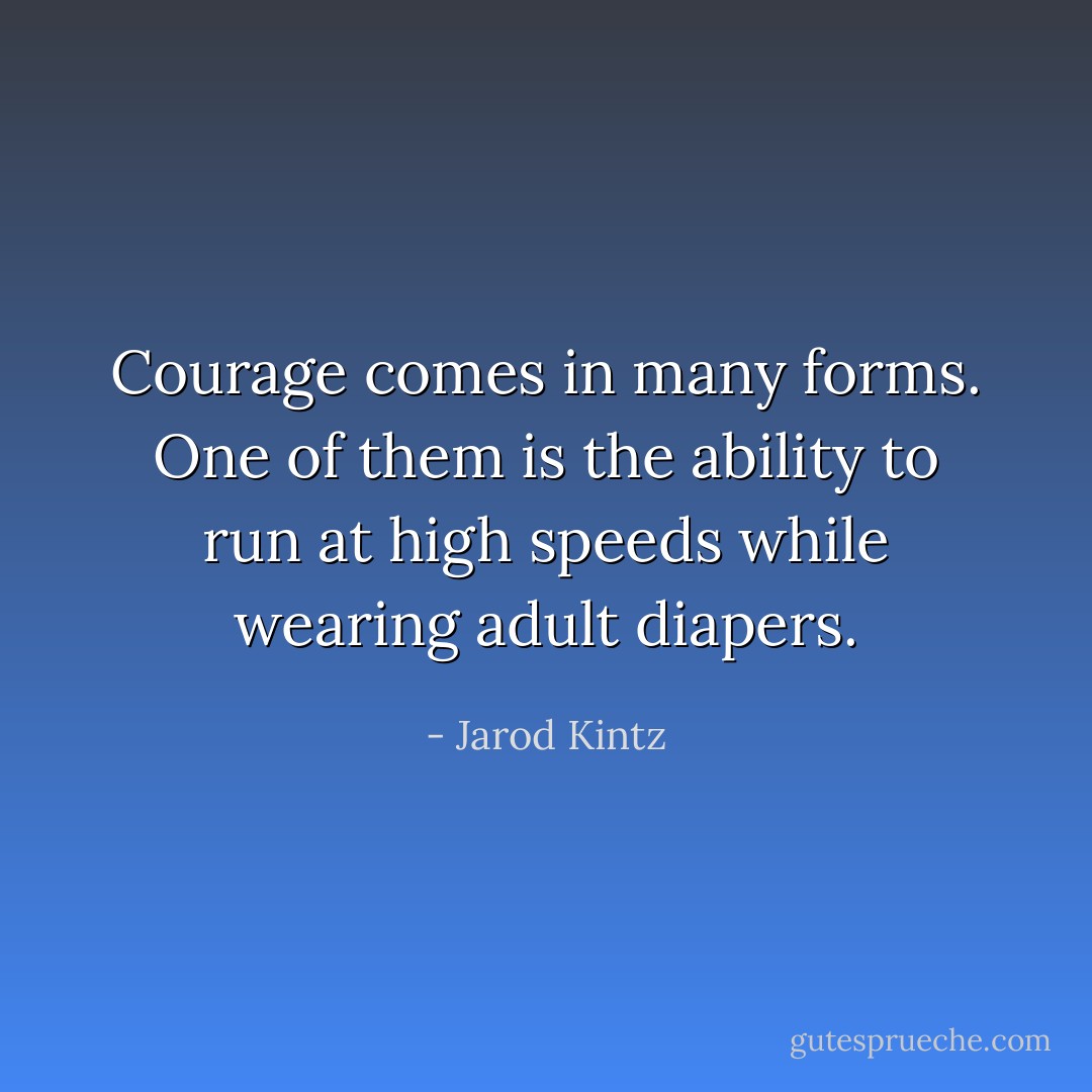 Courage comes in many forms. One of them is the ability to run at high speeds while wearing adult diapers. - Jarod Kintz