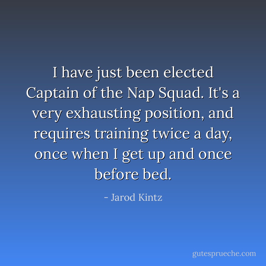 I have just been elected Captain of the Nap Squad. It's a very exhausting position, and requires training twice a day, once when I get up and once before bed. - Jarod Kintz