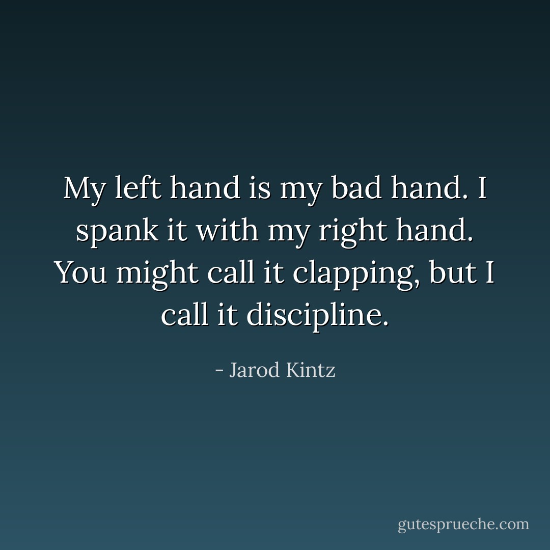 My left hand is my bad hand. I spank it with my right hand. You might call it clapping, but I call it discipline. - Jarod Kintz