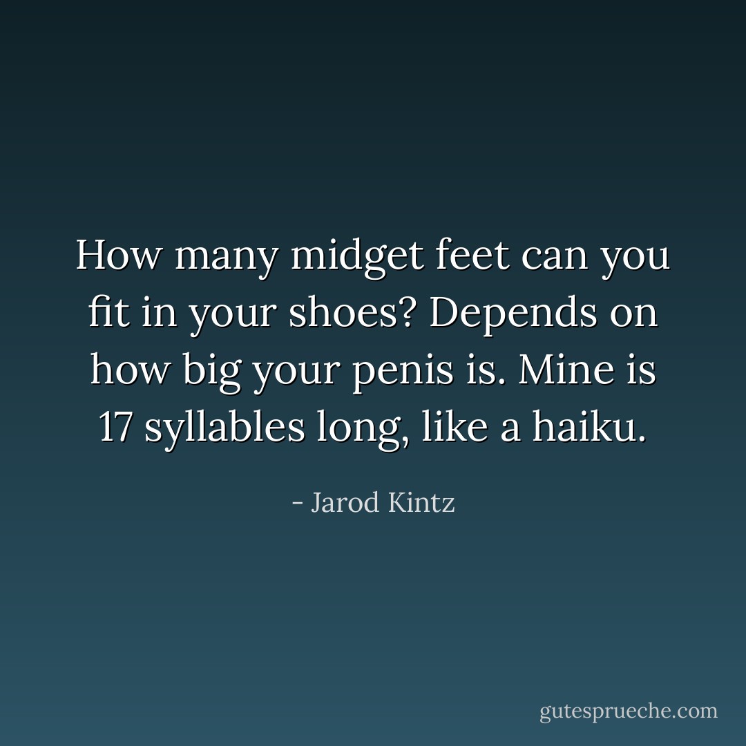 How many midget feet can you fit in your shoes? Depends on how big your penis is. Mine is 17 syllables long, like a haiku. - Jarod Kintz