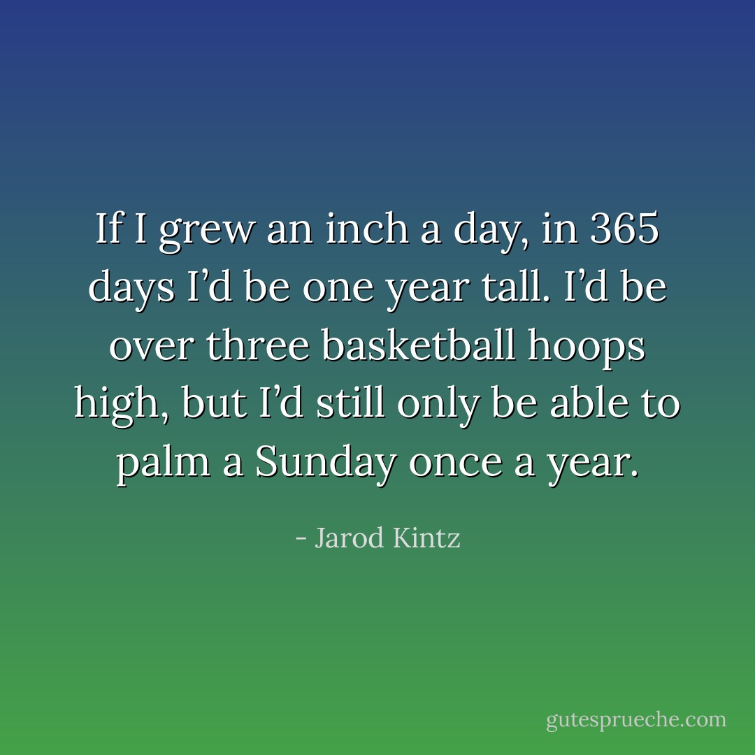 If I grew an inch a day, in 365 days I’d be one year tall. I’d be over three basketball hoops high, but I’d still only be able to palm a Sunday once a year. - Jarod Kintz