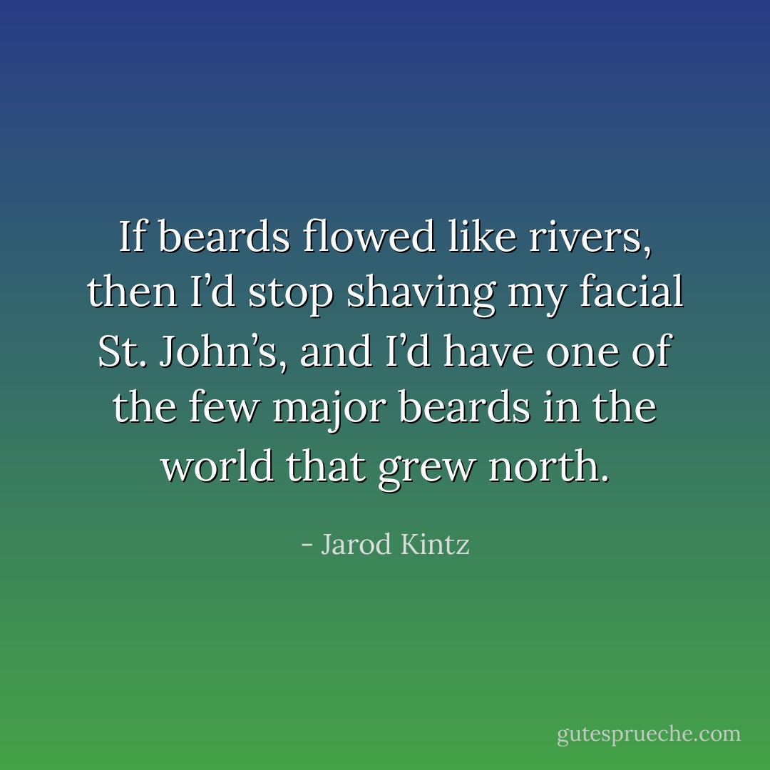 If beards flowed like rivers, then I’d stop shaving my facial St. John’s, and I’d have one of the few major beards in the world that grew north. - Jarod Kintz