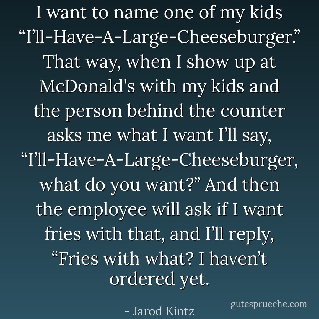 I want to name one of my kids “I’ll-Have-A-Large-Cheeseburger.” That way, when I show up at McDonald's with my kids and the person behind the counter asks me what I want I’ll say, “I’ll-Have-A-Large-Cheeseburger, what do you want?” And then the employee will ask if I want fries with that, and I’ll reply, “Fries with what? I haven’t ordered yet. - Jarod Kintz